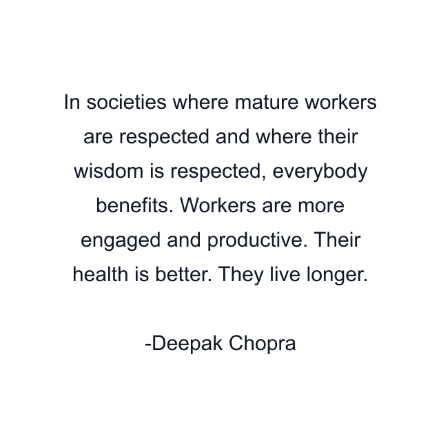 In societies where mature workers are respected and where their wisdom is respected, everybody benefits. Workers are more engaged and productive. Their health is better. They live longer.