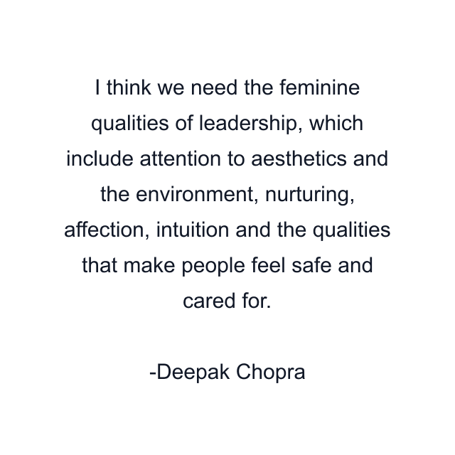 I think we need the feminine qualities of leadership, which include attention to aesthetics and the environment, nurturing, affection, intuition and the qualities that make people feel safe and cared for.