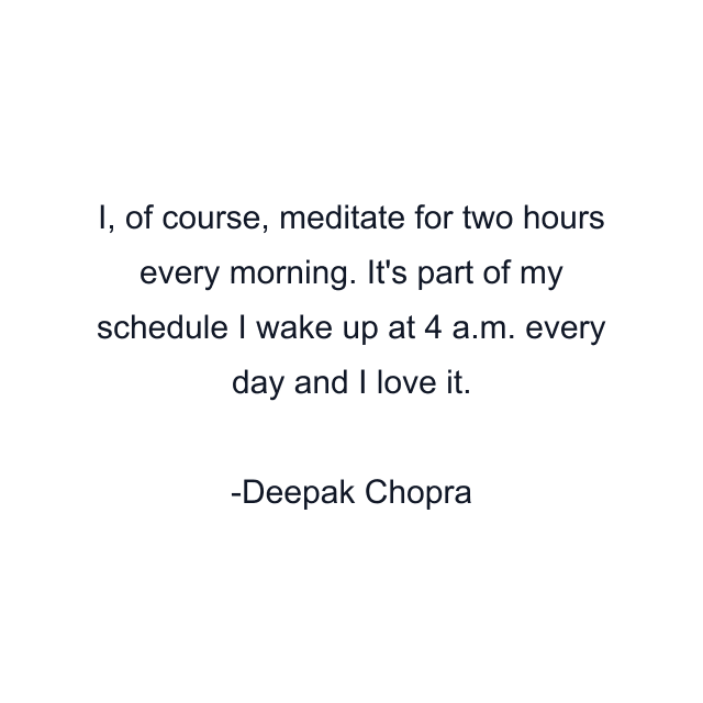 I, of course, meditate for two hours every morning. It's part of my schedule I wake up at 4 a.m. every day and I love it.