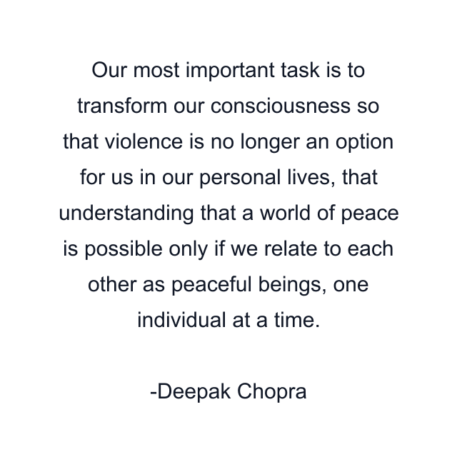 Our most important task is to transform our consciousness so that violence is no longer an option for us in our personal lives, that understanding that a world of peace is possible only if we relate to each other as peaceful beings, one individual at a time.