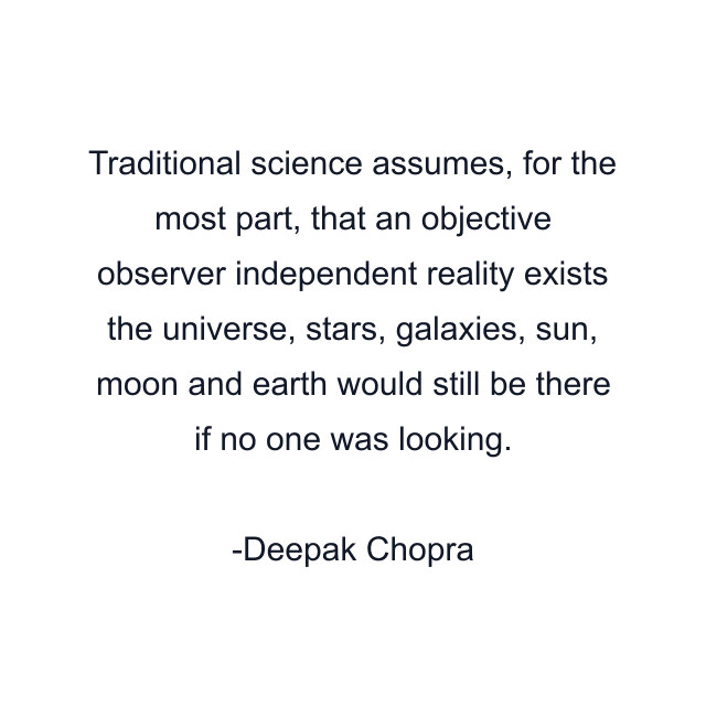 Traditional science assumes, for the most part, that an objective observer independent reality exists the universe, stars, galaxies, sun, moon and earth would still be there if no one was looking.