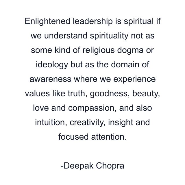 Enlightened leadership is spiritual if we understand spirituality not as some kind of religious dogma or ideology but as the domain of awareness where we experience values like truth, goodness, beauty, love and compassion, and also intuition, creativity, insight and focused attention.