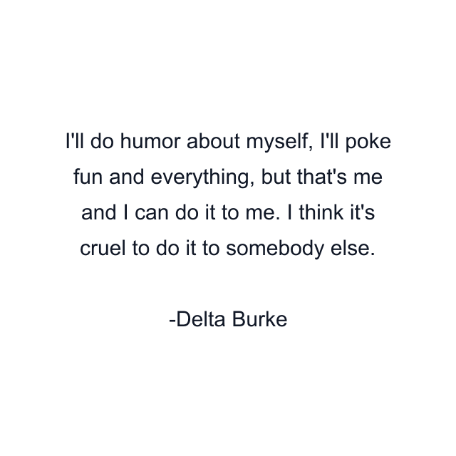 I'll do humor about myself, I'll poke fun and everything, but that's me and I can do it to me. I think it's cruel to do it to somebody else.