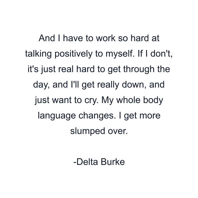 And I have to work so hard at talking positively to myself. If I don't, it's just real hard to get through the day, and I'll get really down, and just want to cry. My whole body language changes. I get more slumped over.