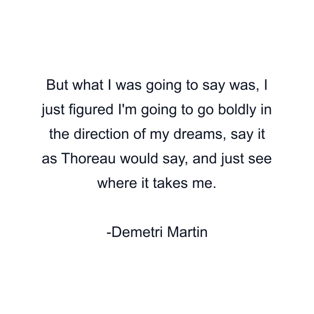 But what I was going to say was, I just figured I'm going to go boldly in the direction of my dreams, say it as Thoreau would say, and just see where it takes me.