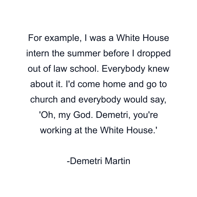 For example, I was a White House intern the summer before I dropped out of law school. Everybody knew about it. I'd come home and go to church and everybody would say, 'Oh, my God. Demetri, you're working at the White House.'