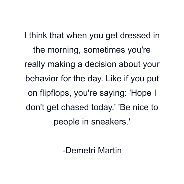 I think that when you get dressed in the morning, sometimes you're really making a decision about your behavior for the day. Like if you put on flipflops, you're saying: 'Hope I don't get chased today.' 'Be nice to people in sneakers.'