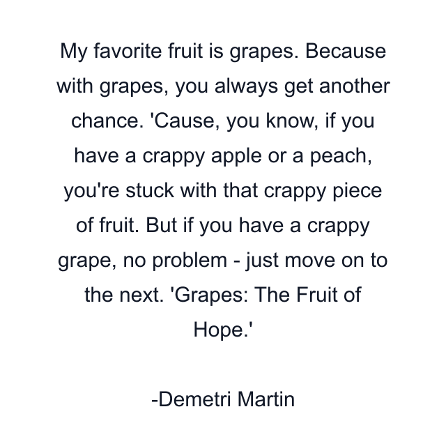 My favorite fruit is grapes. Because with grapes, you always get another chance. 'Cause, you know, if you have a crappy apple or a peach, you're stuck with that crappy piece of fruit. But if you have a crappy grape, no problem - just move on to the next. 'Grapes: The Fruit of Hope.'