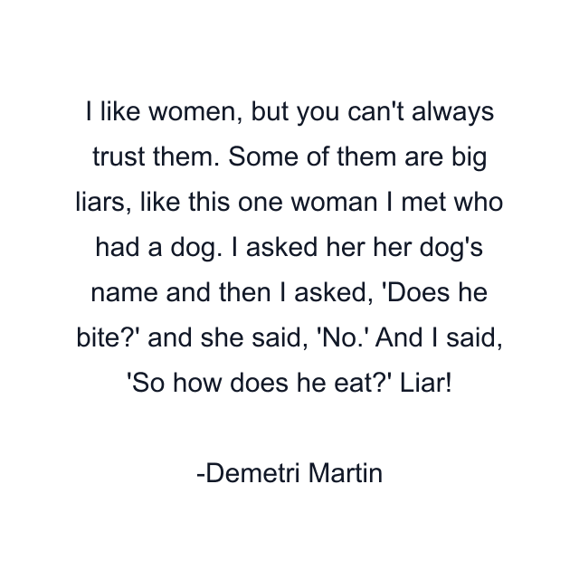 I like women, but you can't always trust them. Some of them are big liars, like this one woman I met who had a dog. I asked her her dog's name and then I asked, 'Does he bite?' and she said, 'No.' And I said, 'So how does he eat?' Liar!