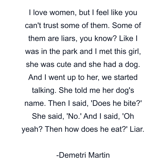 I love women, but I feel like you can't trust some of them. Some of them are liars, you know? Like I was in the park and I met this girl, she was cute and she had a dog. And I went up to her, we started talking. She told me her dog's name. Then I said, 'Does he bite?' She said, 'No.' And I said, 'Oh yeah? Then how does he eat?' Liar.