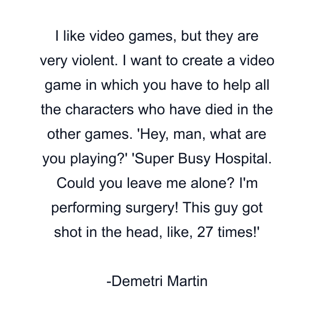 I like video games, but they are very violent. I want to create a video game in which you have to help all the characters who have died in the other games. 'Hey, man, what are you playing?' 'Super Busy Hospital. Could you leave me alone? I'm performing surgery! This guy got shot in the head, like, 27 times!'