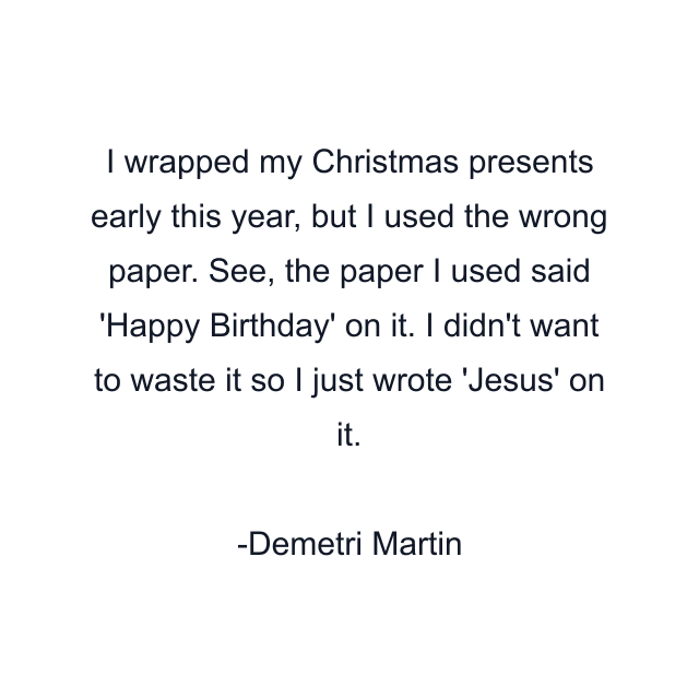 I wrapped my Christmas presents early this year, but I used the wrong paper. See, the paper I used said 'Happy Birthday' on it. I didn't want to waste it so I just wrote 'Jesus' on it.