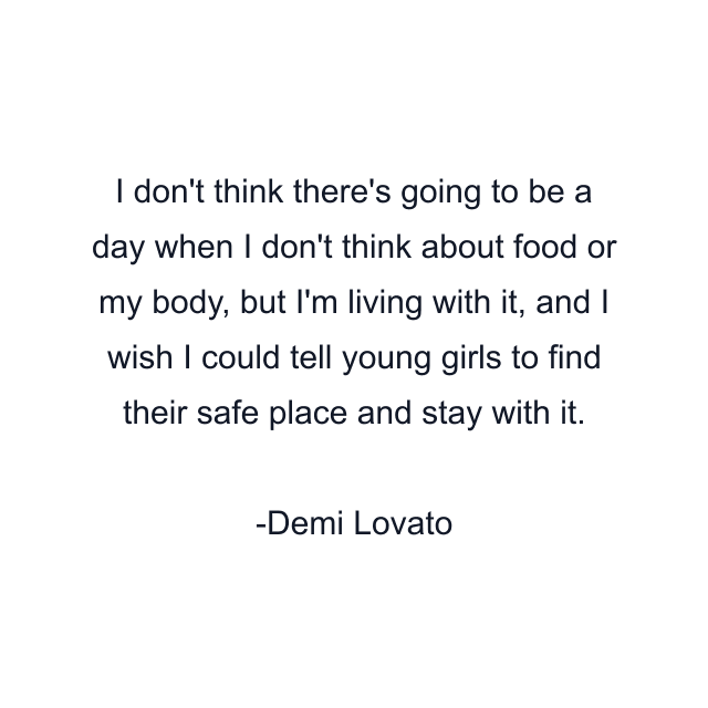 I don't think there's going to be a day when I don't think about food or my body, but I'm living with it, and I wish I could tell young girls to find their safe place and stay with it.