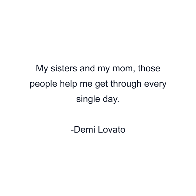 My sisters and my mom, those people help me get through every single day.