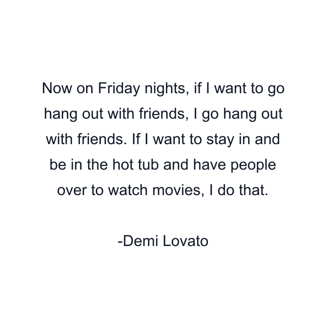 Now on Friday nights, if I want to go hang out with friends, I go hang out with friends. If I want to stay in and be in the hot tub and have people over to watch movies, I do that.