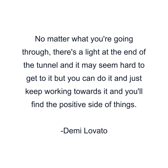 No matter what you're going through, there's a light at the end of the tunnel and it may seem hard to get to it but you can do it and just keep working towards it and you'll find the positive side of things.