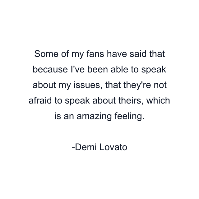 Some of my fans have said that because I've been able to speak about my issues, that they're not afraid to speak about theirs, which is an amazing feeling.