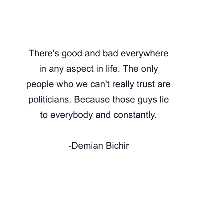 There's good and bad everywhere in any aspect in life. The only people who we can't really trust are politicians. Because those guys lie to everybody and constantly.