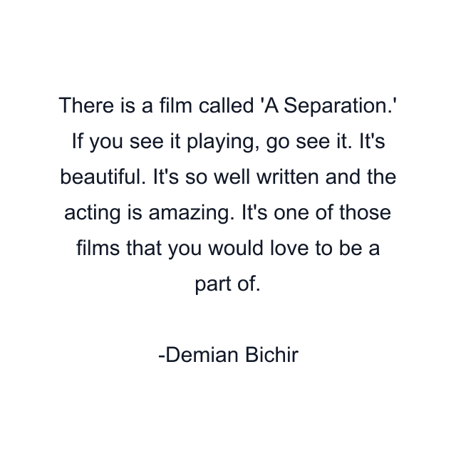 There is a film called 'A Separation.' If you see it playing, go see it. It's beautiful. It's so well written and the acting is amazing. It's one of those films that you would love to be a part of.