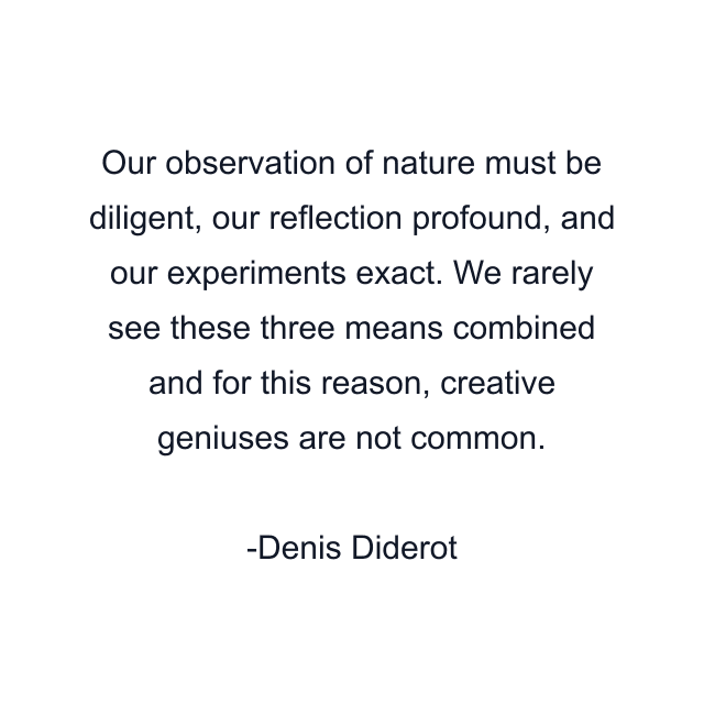 Our observation of nature must be diligent, our reflection profound, and our experiments exact. We rarely see these three means combined and for this reason, creative geniuses are not common.