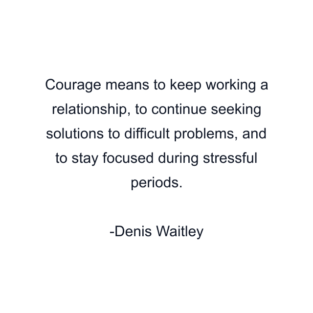 Courage means to keep working a relationship, to continue seeking solutions to difficult problems, and to stay focused during stressful periods.