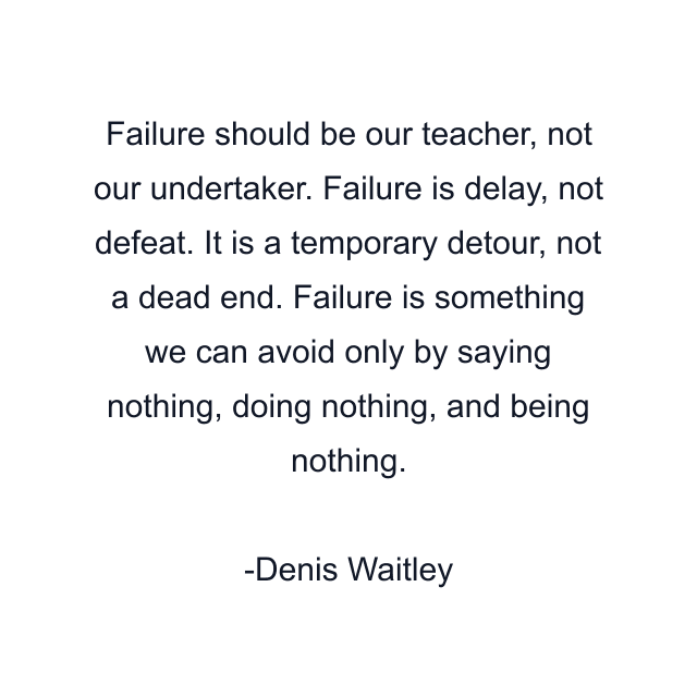 Failure should be our teacher, not our undertaker. Failure is delay, not defeat. It is a temporary detour, not a dead end. Failure is something we can avoid only by saying nothing, doing nothing, and being nothing.