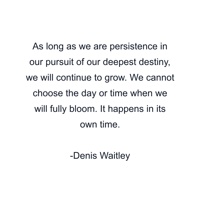 As long as we are persistence in our pursuit of our deepest destiny, we will continue to grow. We cannot choose the day or time when we will fully bloom. It happens in its own time.