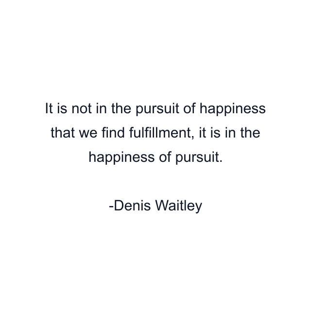 It is not in the pursuit of happiness that we find fulfillment, it is in the happiness of pursuit.