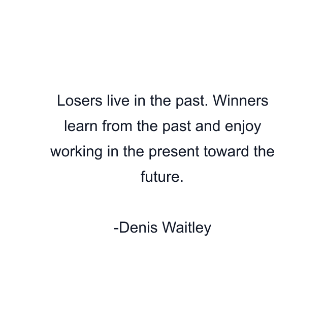 Losers live in the past. Winners learn from the past and enjoy working in the present toward the future.