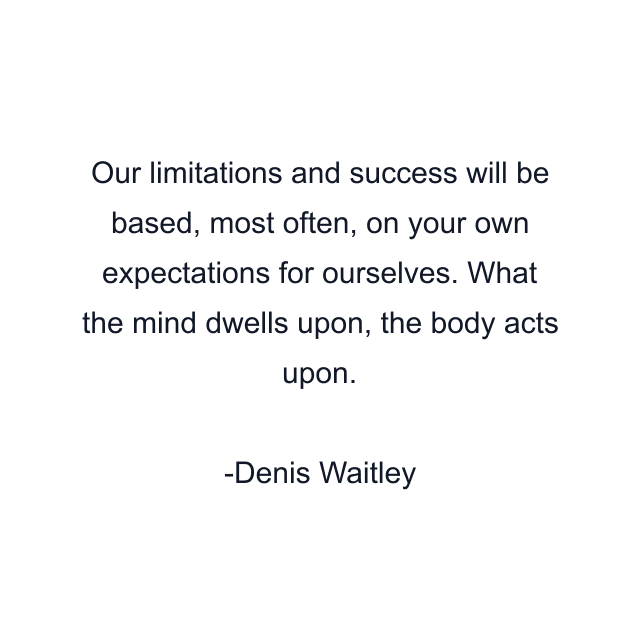 Our limitations and success will be based, most often, on your own expectations for ourselves. What the mind dwells upon, the body acts upon.