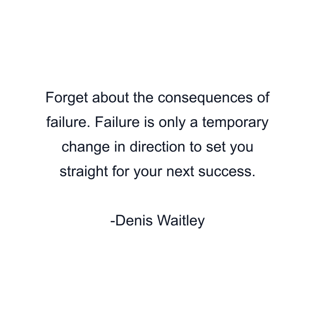 Forget about the consequences of failure. Failure is only a temporary change in direction to set you straight for your next success.