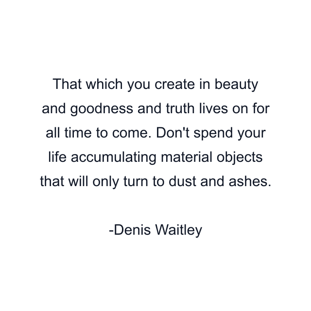 That which you create in beauty and goodness and truth lives on for all time to come. Don't spend your life accumulating material objects that will only turn to dust and ashes.