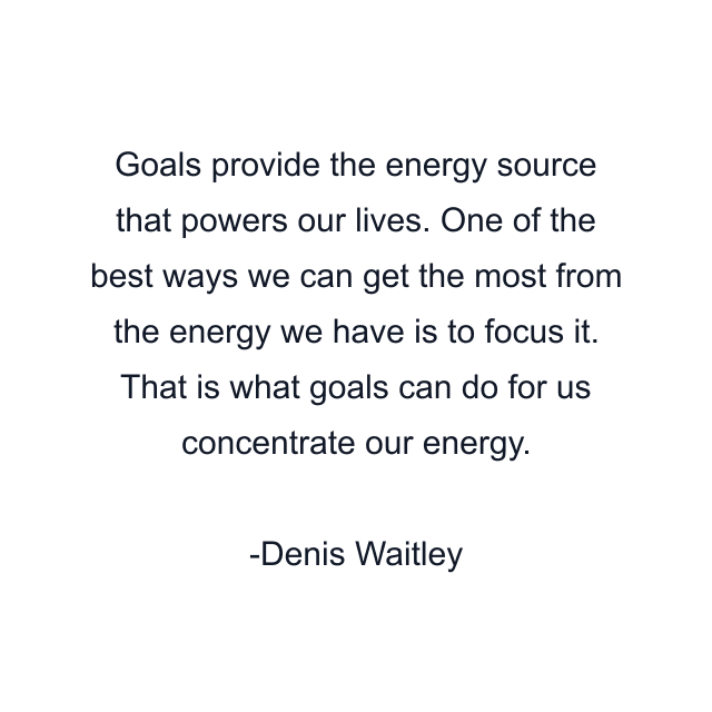 Goals provide the energy source that powers our lives. One of the best ways we can get the most from the energy we have is to focus it. That is what goals can do for us concentrate our energy.