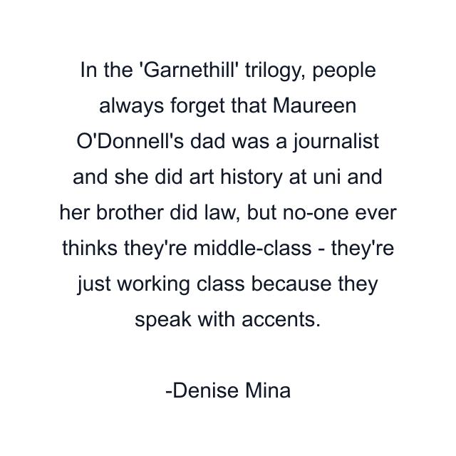 In the 'Garnethill' trilogy, people always forget that Maureen O'Donnell's dad was a journalist and she did art history at uni and her brother did law, but no-one ever thinks they're middle-class - they're just working class because they speak with accents.