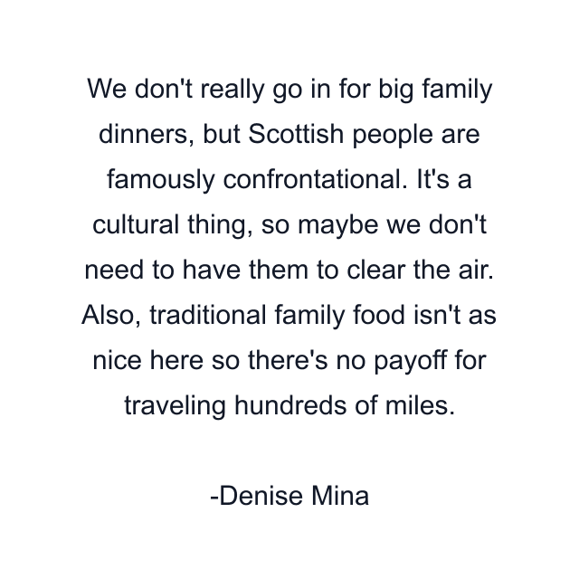 We don't really go in for big family dinners, but Scottish people are famously confrontational. It's a cultural thing, so maybe we don't need to have them to clear the air. Also, traditional family food isn't as nice here so there's no payoff for traveling hundreds of miles.