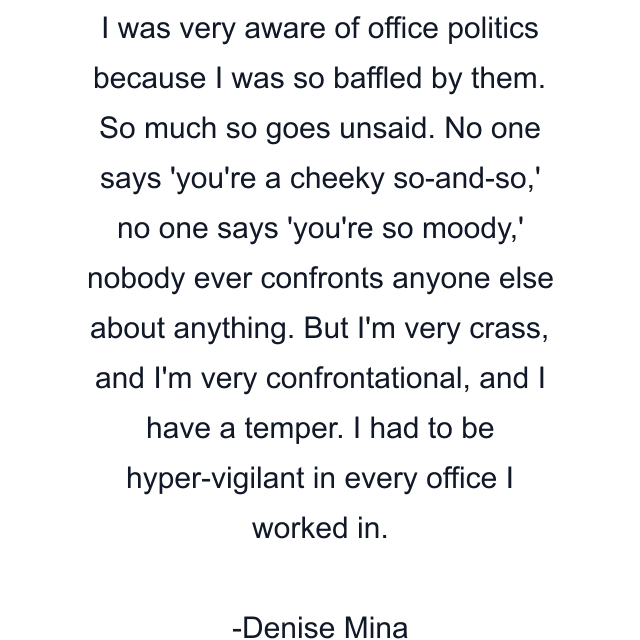 I was very aware of office politics because I was so baffled by them. So much so goes unsaid. No one says 'you're a cheeky so-and-so,' no one says 'you're so moody,' nobody ever confronts anyone else about anything. But I'm very crass, and I'm very confrontational, and I have a temper. I had to be hyper-vigilant in every office I worked in.