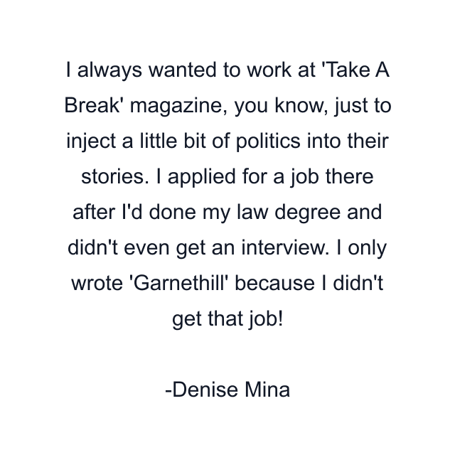 I always wanted to work at 'Take A Break' magazine, you know, just to inject a little bit of politics into their stories. I applied for a job there after I'd done my law degree and didn't even get an interview. I only wrote 'Garnethill' because I didn't get that job!