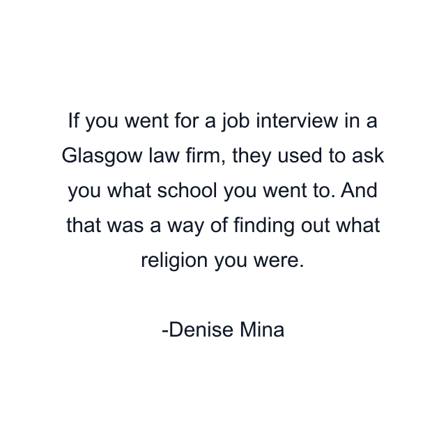 If you went for a job interview in a Glasgow law firm, they used to ask you what school you went to. And that was a way of finding out what religion you were.