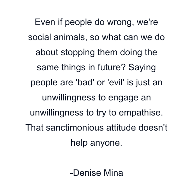 Even if people do wrong, we're social animals, so what can we do about stopping them doing the same things in future? Saying people are 'bad' or 'evil' is just an unwillingness to engage an unwillingness to try to empathise. That sanctimonious attitude doesn't help anyone.