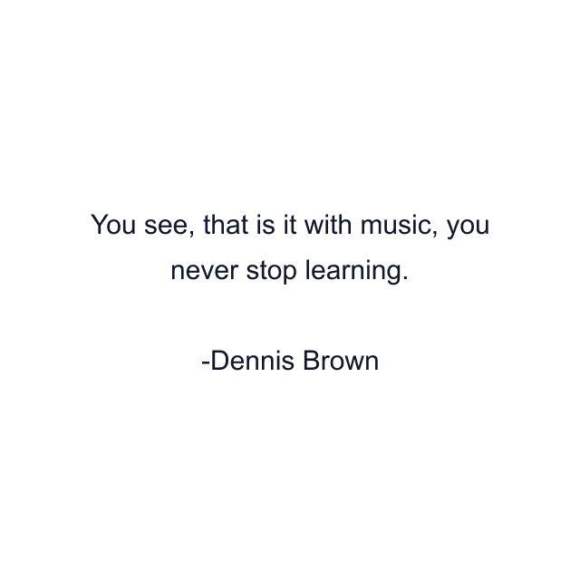 You see, that is it with music, you never stop learning.