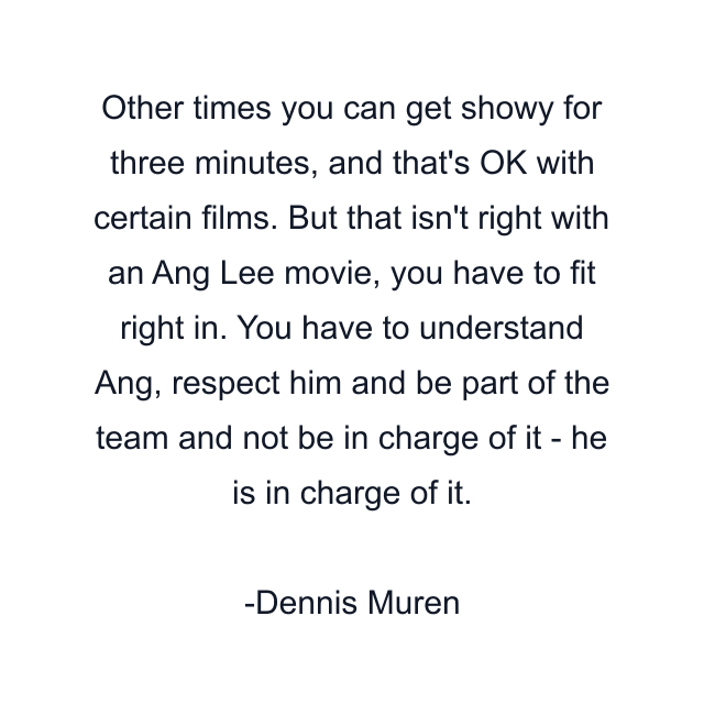 Other times you can get showy for three minutes, and that's OK with certain films. But that isn't right with an Ang Lee movie, you have to fit right in. You have to understand Ang, respect him and be part of the team and not be in charge of it - he is in charge of it.