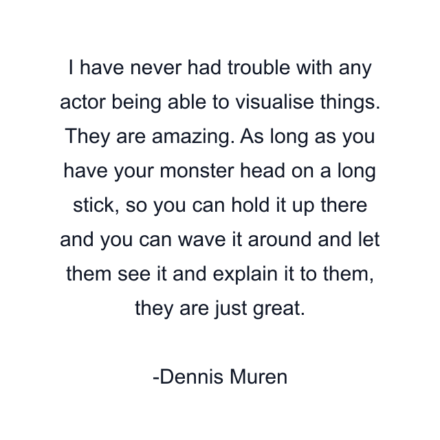 I have never had trouble with any actor being able to visualise things. They are amazing. As long as you have your monster head on a long stick, so you can hold it up there and you can wave it around and let them see it and explain it to them, they are just great.