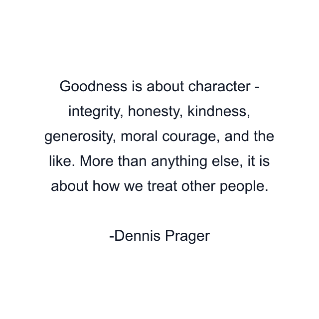 Goodness is about character - integrity, honesty, kindness, generosity, moral courage, and the like. More than anything else, it is about how we treat other people.