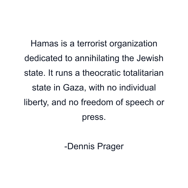 Hamas is a terrorist organization dedicated to annihilating the Jewish state. It runs a theocratic totalitarian state in Gaza, with no individual liberty, and no freedom of speech or press.