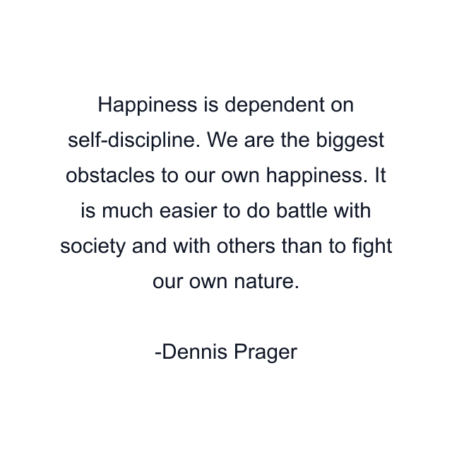 Happiness is dependent on self-discipline. We are the biggest obstacles to our own happiness. It is much easier to do battle with society and with others than to fight our own nature.