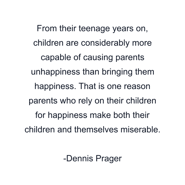 From their teenage years on, children are considerably more capable of causing parents unhappiness than bringing them happiness. That is one reason parents who rely on their children for happiness make both their children and themselves miserable.