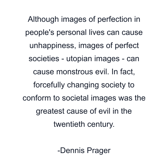 Although images of perfection in people's personal lives can cause unhappiness, images of perfect societies - utopian images - can cause monstrous evil. In fact, forcefully changing society to conform to societal images was the greatest cause of evil in the twentieth century.