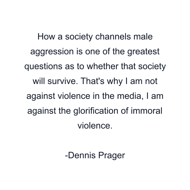 How a society channels male aggression is one of the greatest questions as to whether that society will survive. That's why I am not against violence in the media, I am against the glorification of immoral violence.