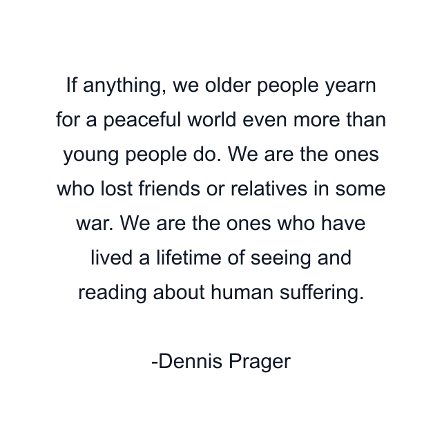 If anything, we older people yearn for a peaceful world even more than young people do. We are the ones who lost friends or relatives in some war. We are the ones who have lived a lifetime of seeing and reading about human suffering.