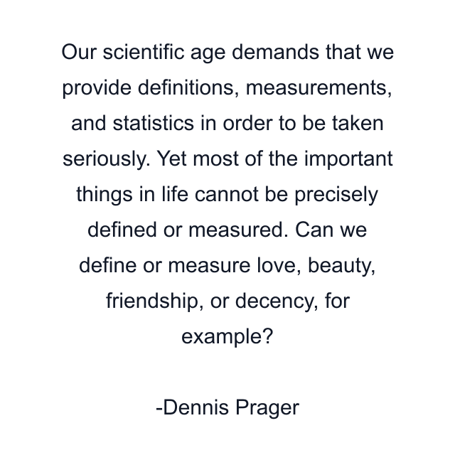 Our scientific age demands that we provide definitions, measurements, and statistics in order to be taken seriously. Yet most of the important things in life cannot be precisely defined or measured. Can we define or measure love, beauty, friendship, or decency, for example?